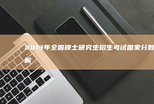 2013年全国硕士研究生招生考试国家分数线解析与对比